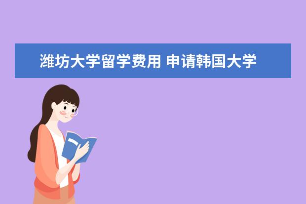 潍坊大学留学费用 申请韩国大学 录取几率有多大阿?