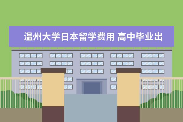 温州大学日本留学费用 高中毕业出国留学去哪里读留学预科班比较好呢? - 百...