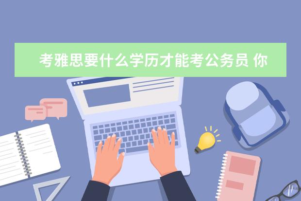 考雅思要什么学历才能考公务员 你好 我想问下留学生报考公务员 但没有大学英语六级...