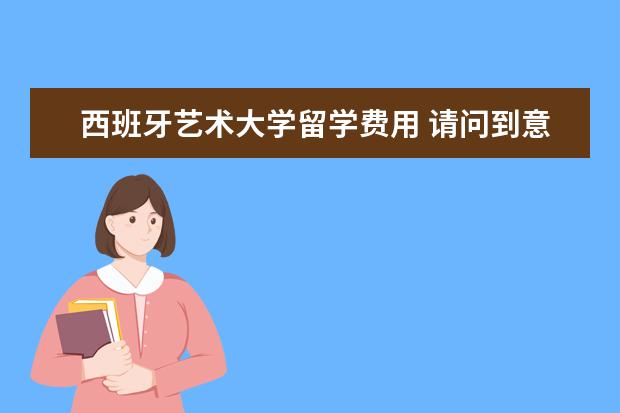 西班牙艺术大学留学费用 请问到意大利去留学读大学每年费用多少?