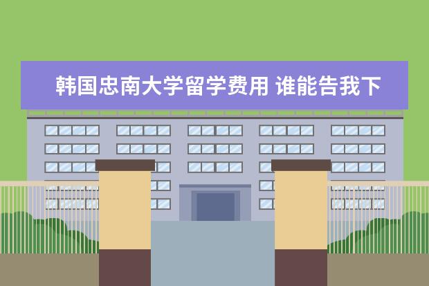 韩国忠南大学留学费用 谁能告我下韩国留学费用,具体想咨询下