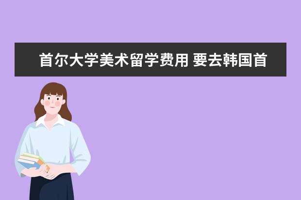 首尔大学美术留学费用 要去韩国首尔大学留学一年需要多少钱?(人民币)生活...