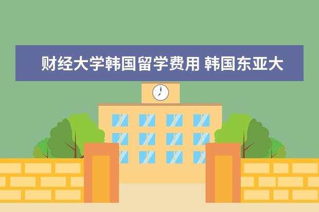 财经大学韩国留学费用 韩国东亚大学怎么样?相当于国内什么学校呢?值得读嘛...