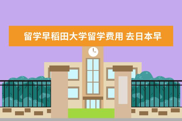 留学早稻田大学留学费用 去日本早稻田大学留学大概学费是多少