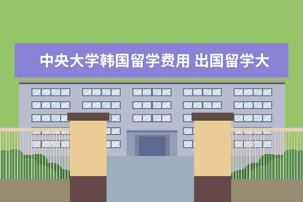 中央大学韩国留学费用 出国留学大概总共需要多少费用