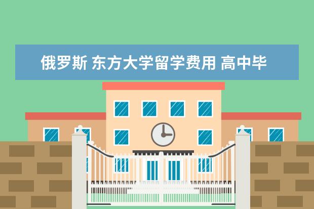 俄罗斯 东方大学留学费用 高中毕业去俄罗斯出国留学需要什么条件?要读多久? -...