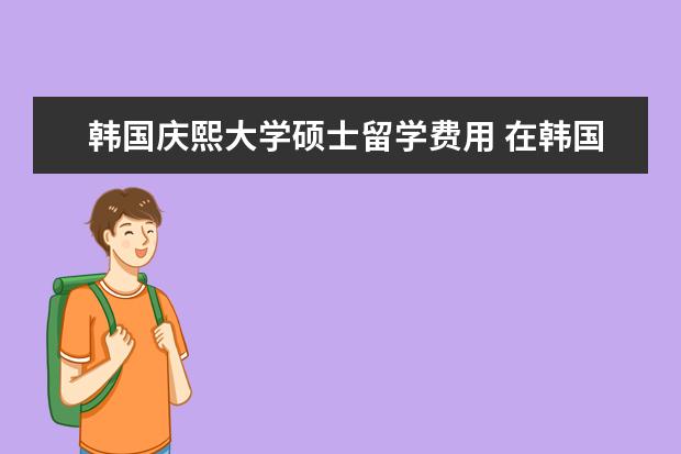 韩国庆熙大学硕士留学费用 在韩国留学,一年需要多少学费