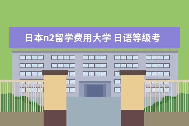 日本n2留学费用大学 日语等级考试报名费是多少