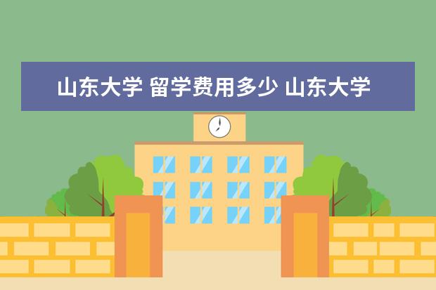 山东大学 留学费用多少 山东大学留学生奖学金多少