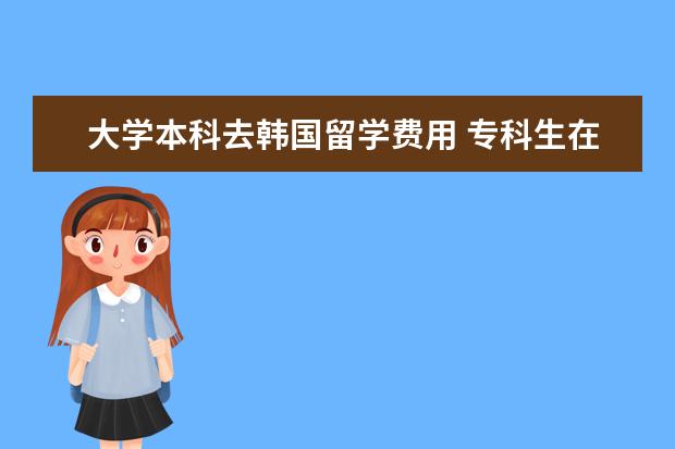 大学本科去韩国留学费用 专科生在韩国留学一年的费用是多少?韩国可以专升本...