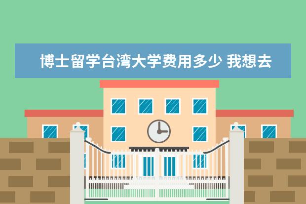 博士留学台湾大学费用多少 我想去台湾留学,今后留在台湾,有几个问题希望有专业...