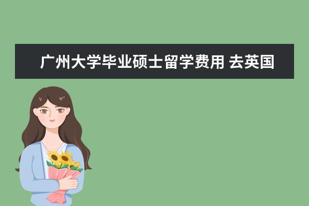 广州大学毕业硕士留学费用 去英国留学一年费用大概是多少?