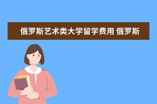 俄罗斯艺术类大学留学费用 俄罗斯的大学留学一般收取多少学费