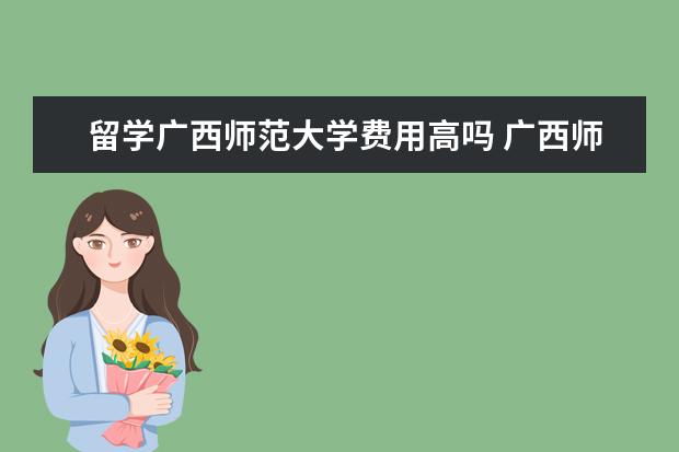 留学广西师范大学费用高吗 广西师范大学在校生有出国留学交流的机会吗? - 百度...