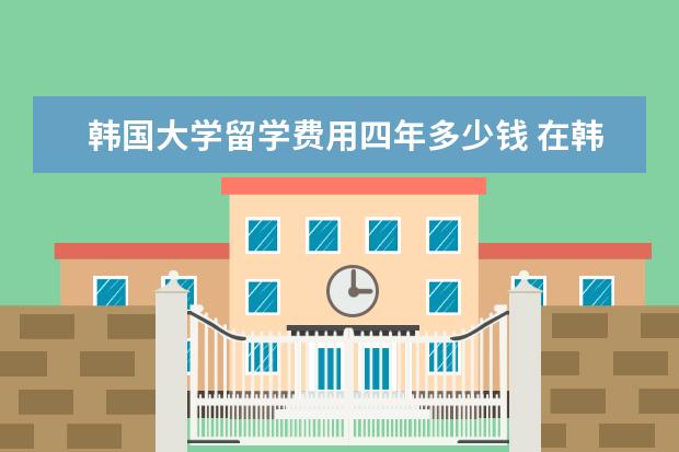 韩国大学留学费用四年多少钱 在韩国大学四年折合人民币大约多少钱?加学费住宿费,...