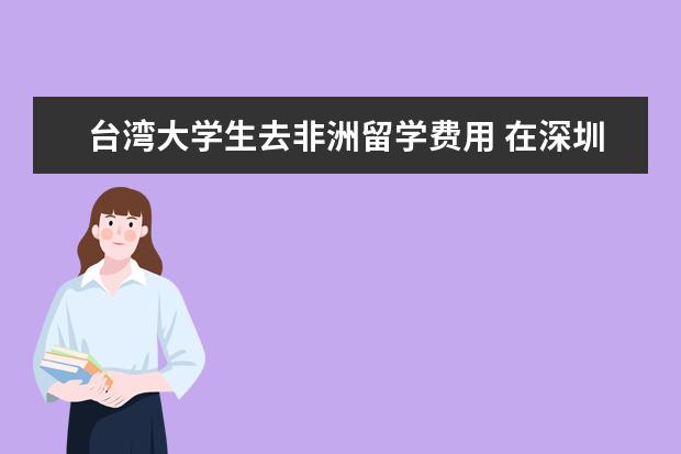 台湾大学生去非洲留学费用 在深圳办理出国签证需要什么?