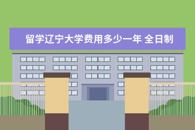 留学辽宁大学费用多少一年 全日制研究生学费大概多少一年?