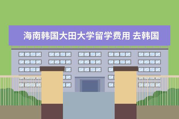 海南韩国大田大学留学费用 去韩国需要什么条件?