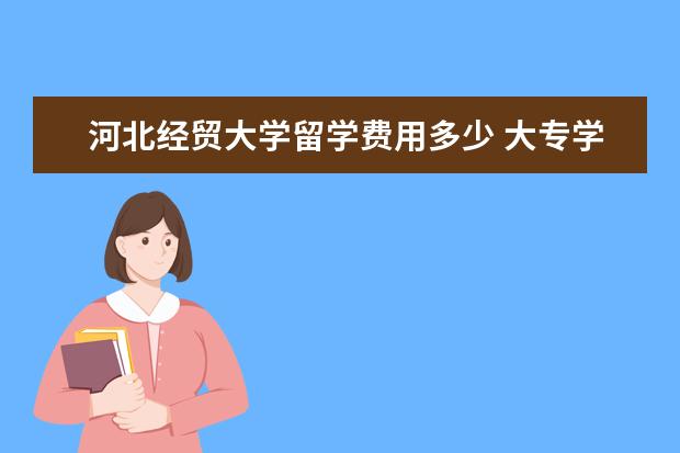 河北经贸大学留学费用多少 大专学历,毕业四年了,可以考哪些证来改善下目前的状...