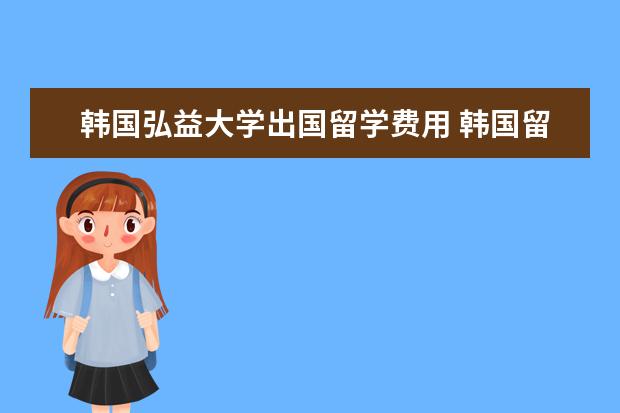 韩国弘益大学出国留学费用 韩国留学一年的费用大概多少,说详细一点,谢谢了 - ...