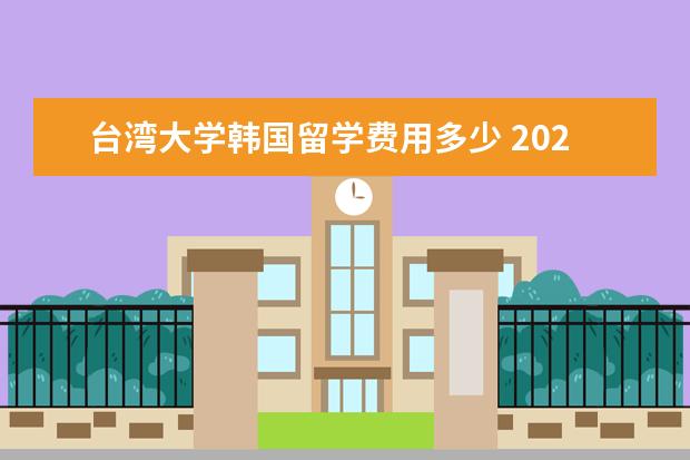 台湾大学韩国留学费用多少 2020年韩国语学院留学申请攻略