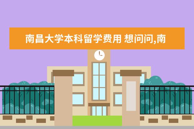 南昌大学本科留学费用 想问问,南昌大学有哪些留学项目