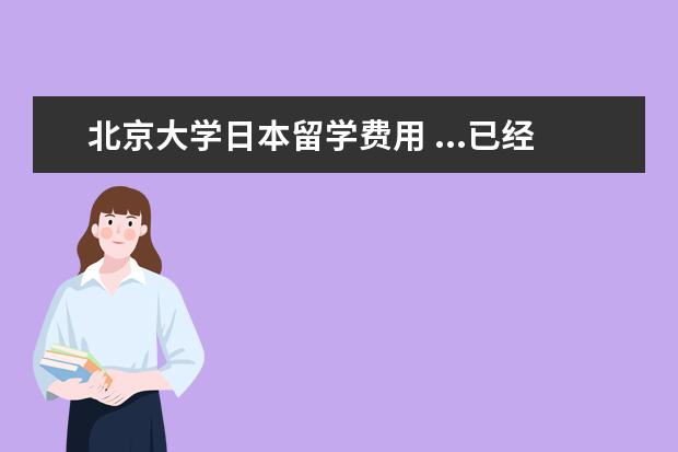 北京大学日本留学费用 ...已经取得日本国籍,今年23岁,她想去北京大学留学,...