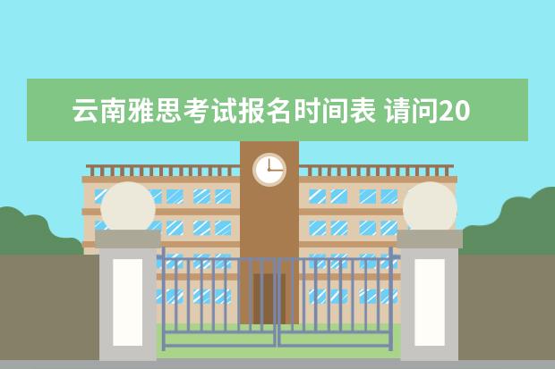 云南雅思考试报名时间表 请问2023年雅思考试时间表(1至12月)