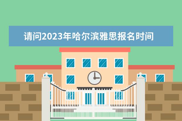 请问2023年哈尔滨雅思报名时间表 2023年7月30日哈尔滨工业大学雅思口语考试安排通知