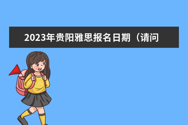 2023年贵阳雅思报名日期（请问2023年6月7日贵州大学雅思口语考试提前）