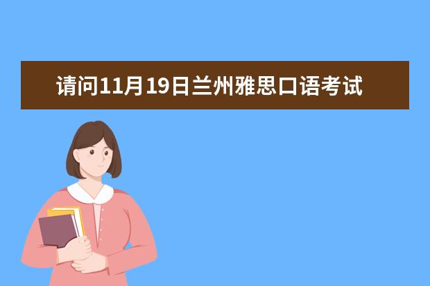 请问11月19日兰州雅思口语考试时间安排 请问2023年5月17日兰州雅思口语考试时间