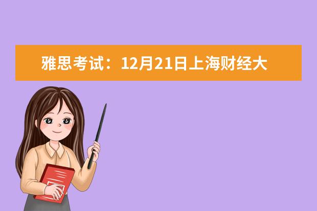 雅思考试：12月21日上海财经大学分考场雅思口语考试时间提前 2023.6.28上海财经大学考点雅思口试安排