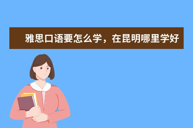 雅思口语要怎么学，在昆明哪里学好？