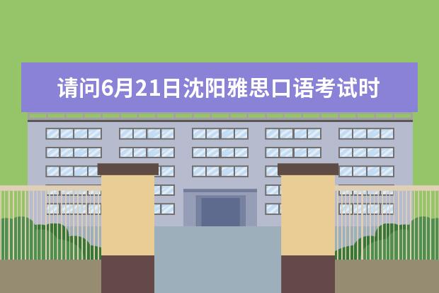 请问6月21日沈阳雅思口语考试时间 2023年6月28日沈阳考点雅思口语安排